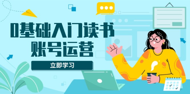 0基础入门读书账号运营，系统课程助你解决素材、流量、变现等难题-创客资源阁