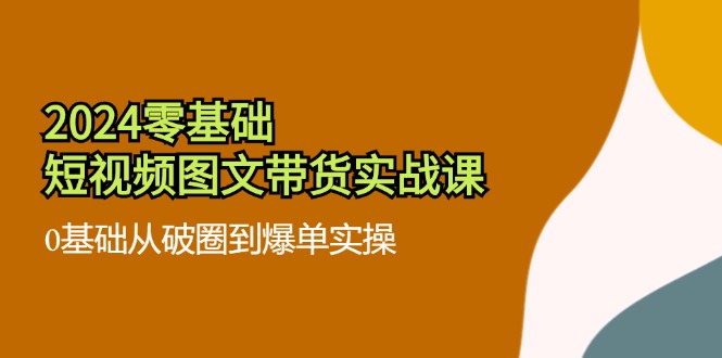 2024零基础·短视频图文带货实战课：0基础从破圈到爆单实操(35节课-创客资源阁