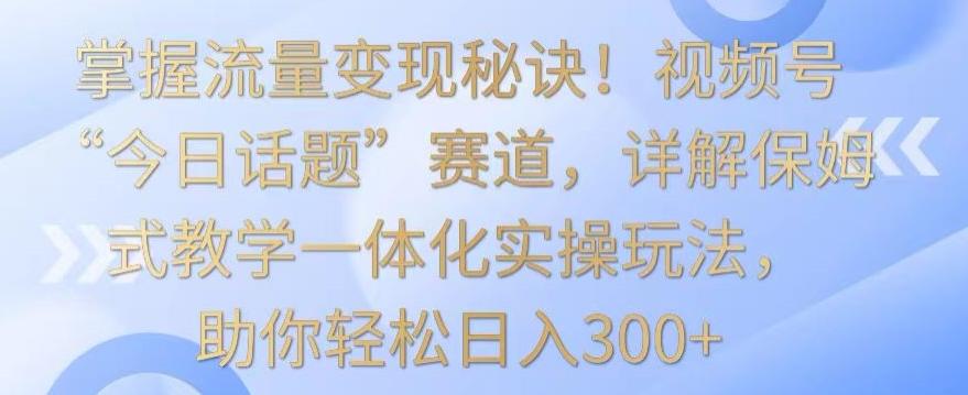 掌握流量变现秘诀！视频号“今日话题”赛道，详解保姆式教学一体化实操玩法，助你轻松日入300+【揭秘】-创客资源阁