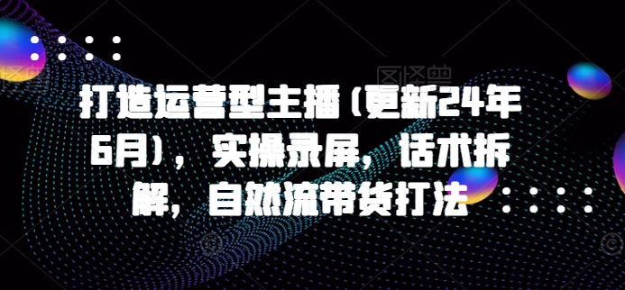 打造运营型主播(更新25年1月)，实操录屏，话术拆解，自然流带货打法-创客资源阁