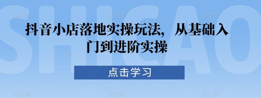 抖音小店落地实操玩法，从基础入门到进阶实操-创客资源阁