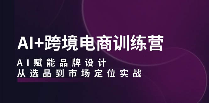 AI+跨境电商训练营：AI赋能品牌设计，从选品到市场定位实战-创客资源阁
