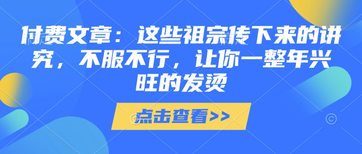 付费文章：这些祖宗传下来的讲究，不服不行，让你一整年兴旺的发烫!(全文收藏)-创客资源阁
