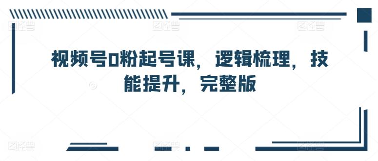 视频号0粉起号课，逻辑梳理，技能提升，完整版-创客资源阁