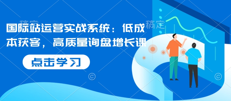国际站运营实战系统：低成本获客，高质量询盘增长课-创客资源阁