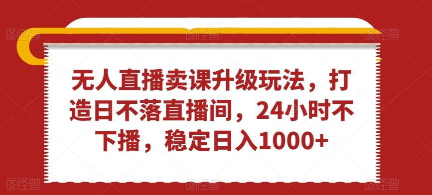 无人直播卖课升级玩法，打造日不落直播间，24小时不下播，稳定日入1000+【揭秘】-创客资源阁
