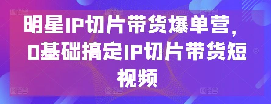 明星IP切片带货爆单营，0基础搞定IP切片带货短视频-创客资源阁