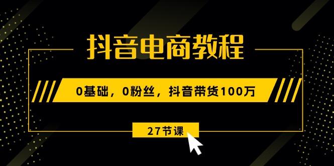 抖音电商教程：0基础，0粉丝，抖音带货100万(27节视频课-创客资源阁