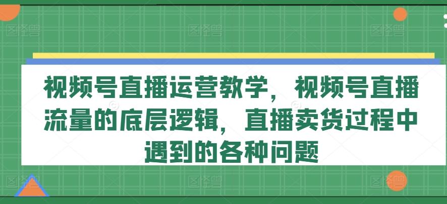 视频号直播运营教学，视频号直播流量的底层逻辑，直播卖货过程中遇到的各种问题-创客资源阁