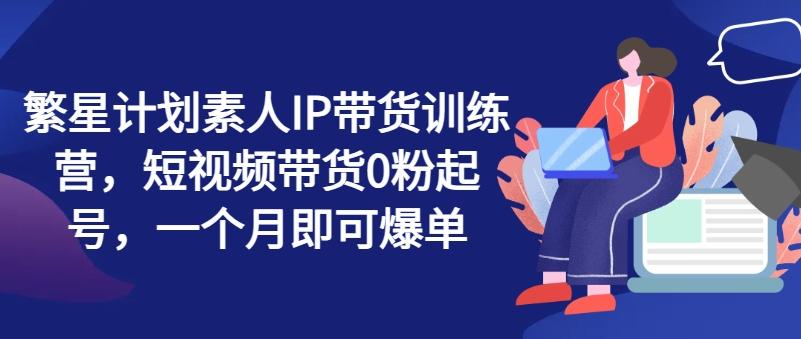 繁星计划素人IP带货训练营，短视频带货0粉起号，一个月即可爆单-创客资源阁