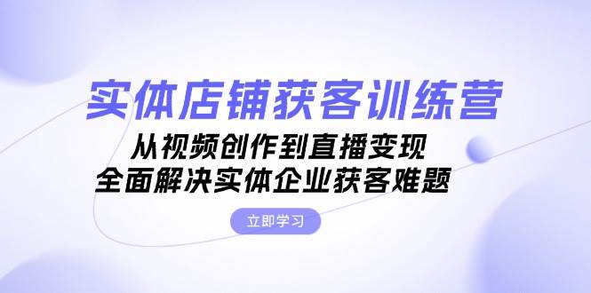 实体店铺获客特训营：从视频创作到直播变现，全面解决实体企业获客难题-创客资源阁