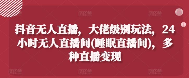 抖音无人直播，大佬级别玩法，24小时无人直播间(睡眠直播间)，多种直播变现【揭秘】-创客资源阁