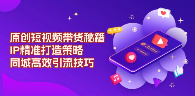 原创 短视频带货秘籍，IP精准打造策略，同城高效引流技巧-创客资源阁