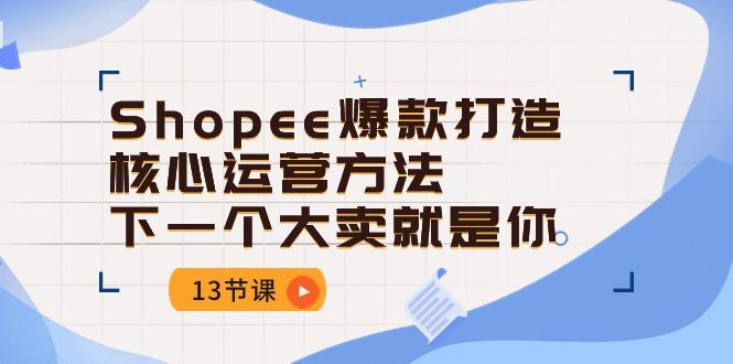 Shopee-爆款打造核心运营方法，下一个大卖就是你(13节课-创客资源阁