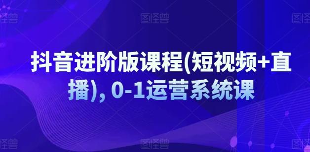 抖音进阶版课程(短视频+直播), 0-1运营系统课-创客资源阁