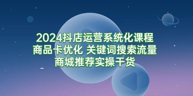 (9438期)2024抖店运营系统化课程：商品卡优化 关键词搜索流量商城推荐实操干货-创客资源阁