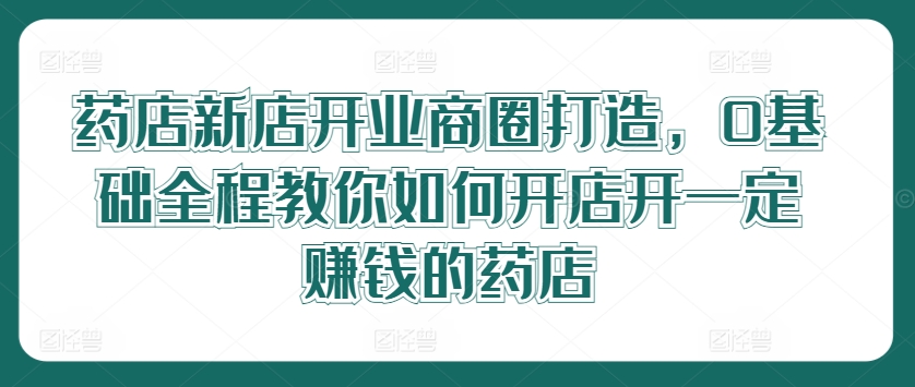 药店新店开业商圈打造，0基础全程教你如何开店开一定赚钱的药店-创客资源阁