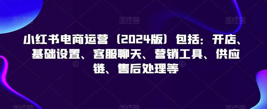 小红书电商运营(2024版)包括：开店、基础设置、客服聊天、营销工具、供应链、售后处理等-创客资源阁