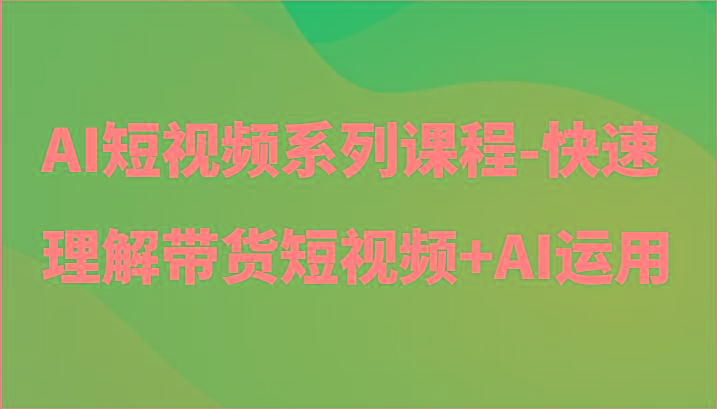 AI短视频系列课程-快速理解带货短视频+AI工具短视频运用-创客资源阁