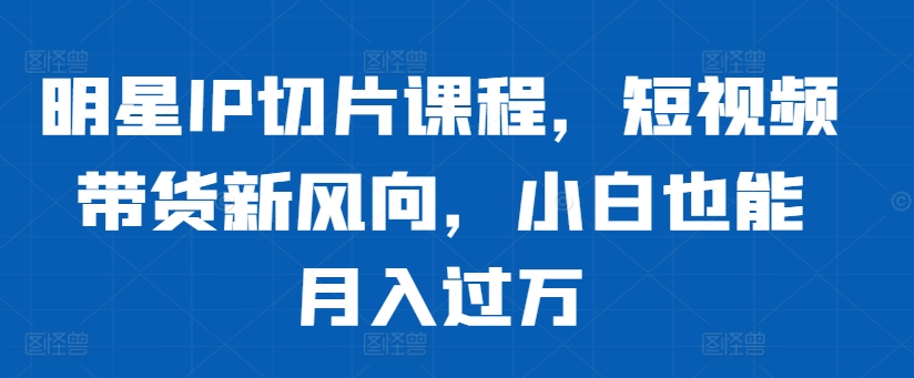 明星IP切片课程，短视频带货新风向，小白也能月入过万-创客资源阁