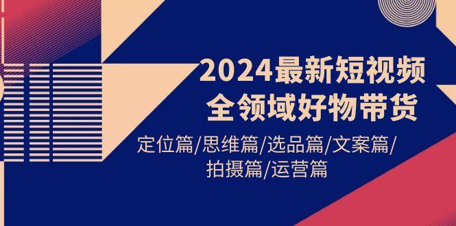(9818期)2024最新短视频全领域好物带货 定位篇/思维篇/选品篇/文案篇/拍摄篇/运营篇-创客资源阁