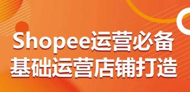Shopee运营必备基础运营店铺打造，多层次的教你从0-1运营店铺-创客资源阁