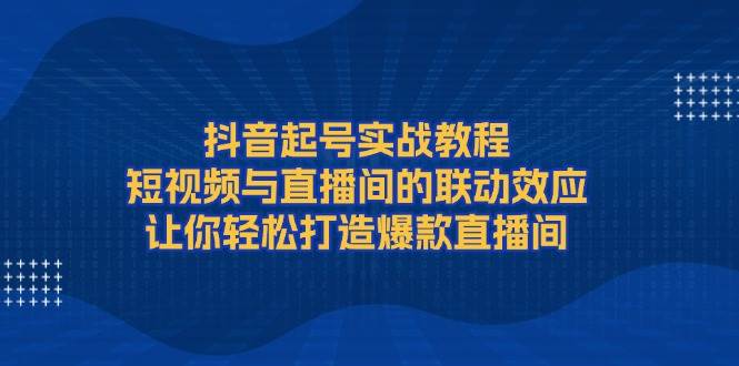 抖音起号实战教程，短视频与直播间的联动效应，让你轻松打造爆款直播间-创客资源阁