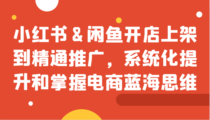 小红书&闲鱼开店上架到精通推广，系统化提升和掌握电商蓝海思维-创客资源阁