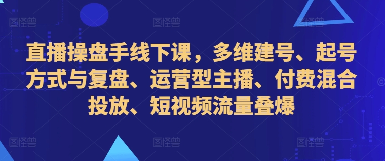 直播操盘手线下课，多维建号、起号方式与复盘、运营型主播、付费混合投放、短视频流量叠爆-创客资源阁