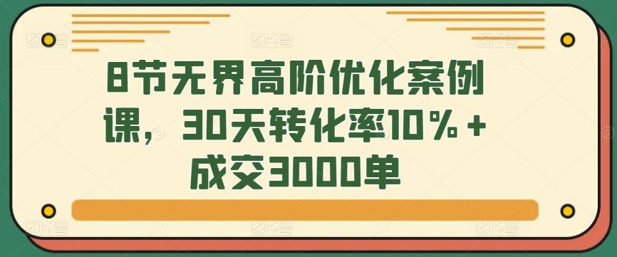 8节无界高阶优化案例课，30天转化率10%+成交3000单-创客资源阁
