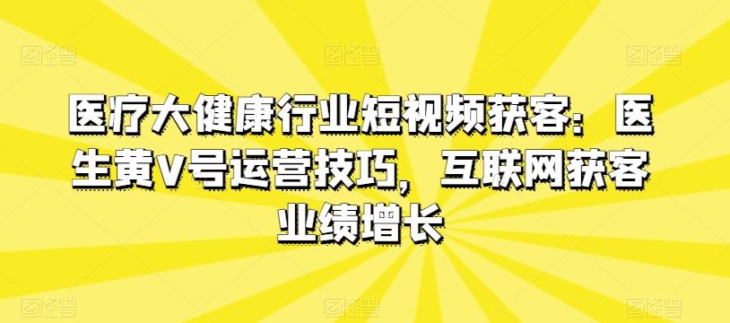 医疗大健康行业短视频获客：医生黄V号运营技巧，互联网获客业绩增长-创客资源阁
