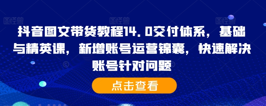 抖音图文带货教程14.0交付体系，基础与精英课，新增账号运营锦囊，快速解决账号针对问题-创客资源阁