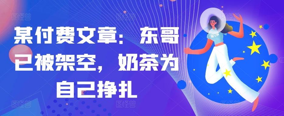 某付费文章：东哥已被架空，奶茶为自己挣扎!!-创客资源阁