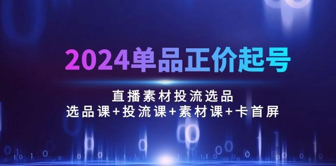 2024单品正价起号，直播素材投流选品：选品课+投流课+素材课+卡首屏/100节-创客资源阁