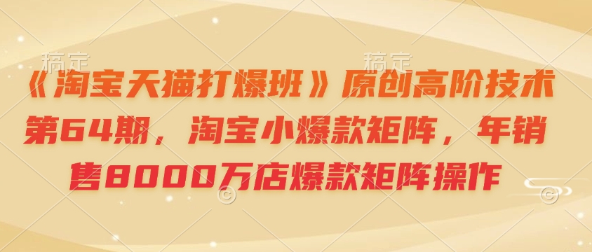 《淘宝天猫打爆班》原创高阶技术第64期，淘宝小爆款矩阵，年销售8000万店爆款矩阵操作-创客资源阁