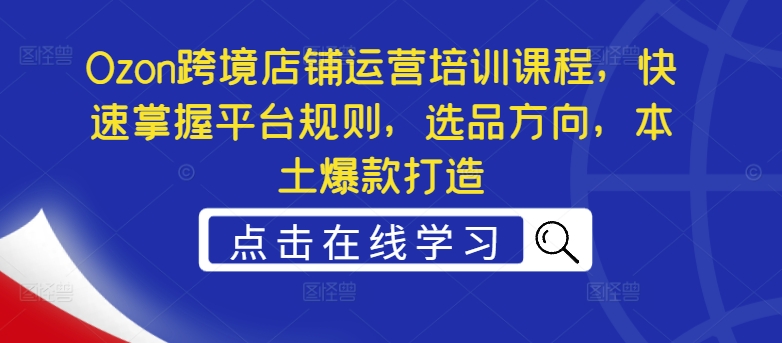 Ozon跨境店铺运营培训课程，快速掌握平台规则，选品方向，本土爆款打造-创客资源阁