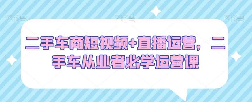 二手车商短视频+直播运营，二手车从业者必学运营课-创客资源阁