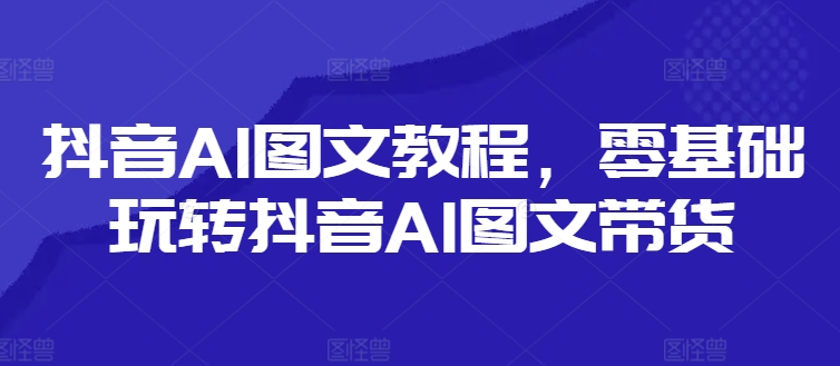 抖音AI图文教程，零基础玩转抖音AI图文带货-创客资源阁