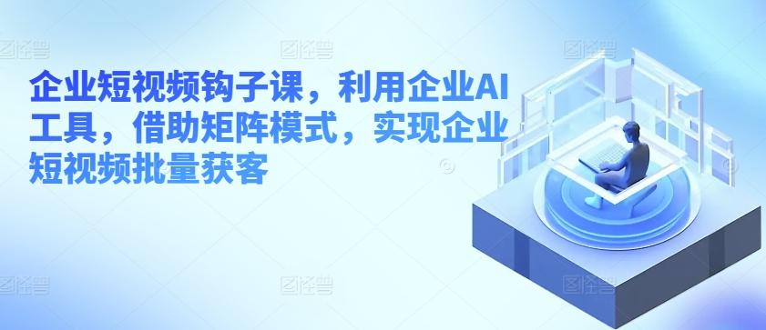 企业短视频钩子课，利用企业AI工具，借助矩阵模式，实现企业短视频批量获客-创客资源阁