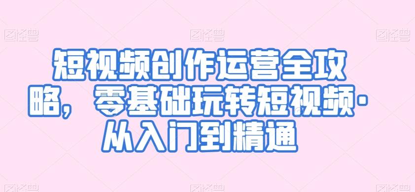 短视频创作运营全攻略，零基础玩转短视频·从入门到精通-创客资源阁
