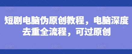 短剧电脑伪原创教程，电脑深度去重全流程，可过原创-创客资源阁