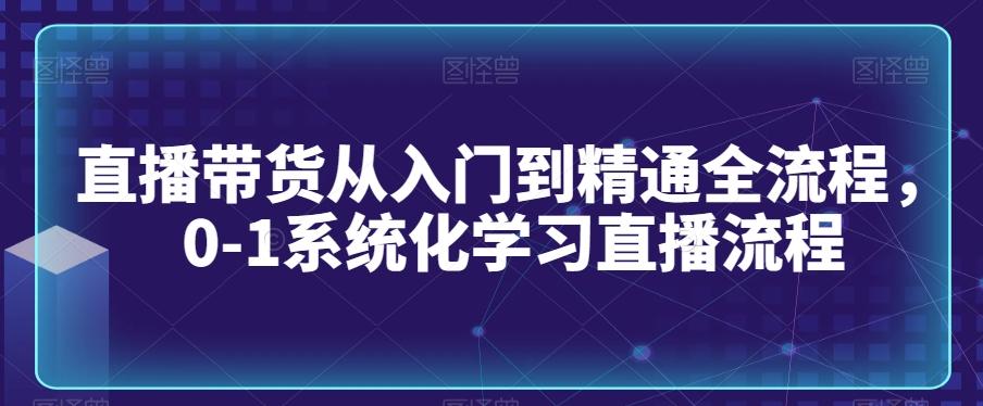 直播带货从入门到精通全流程，0-1系统化学习直播流程-创客资源阁