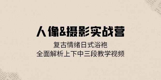 人像&摄影实战营：复古情绪日式浴袍，全面解析上下中三段教学视频-创客资源阁