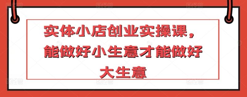 实体小店创业实操课，能做好小生意才能做好大生意-创客资源阁