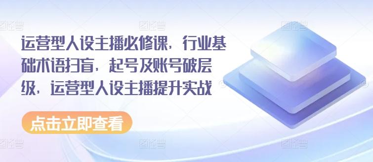 运营型人设主播必修课，行业基础术语扫盲，起号及账号破层级，运营型人设主播提升实战-创客资源阁
