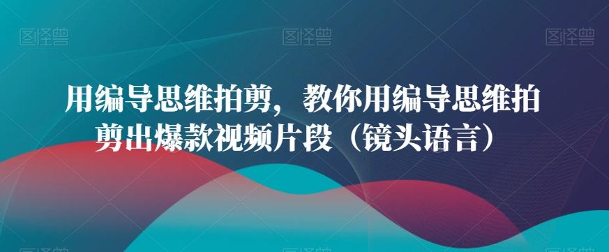用编导思维拍剪，教你用编导思维拍剪出爆款视频片段(镜头语言)-创客资源阁