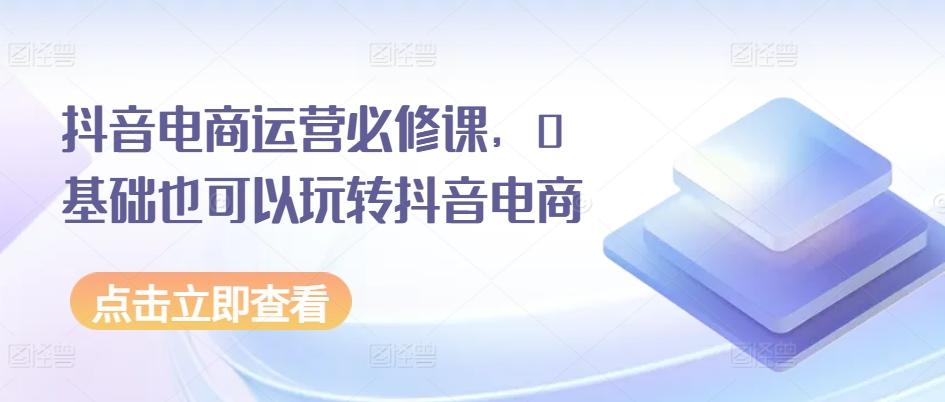 抖音电商运营必修课，0基础也可以玩转抖音电商-创客资源阁