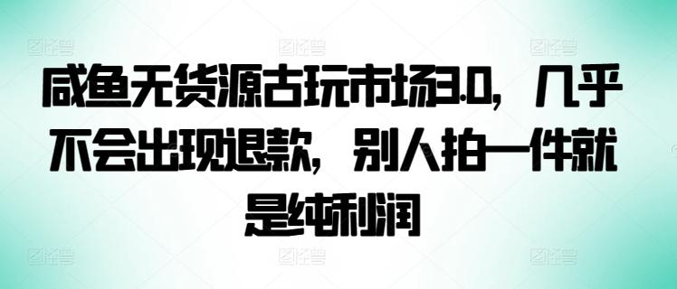 咸鱼无货源古玩市场3.0，几乎不会出现退款，别人拍一件就是纯利润【揭秘】-创客资源阁