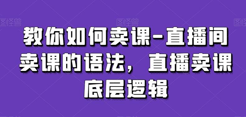 教你如何卖课-直播间卖课的语法，直播卖课底层逻辑-创客资源阁