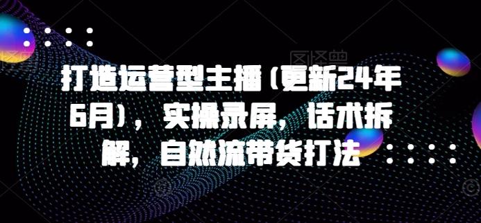 打造运营型主播(更新24年6月)，实操录屏，话术拆解，自然流带货打法-创客资源阁